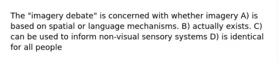 The "imagery debate" is concerned with whether imagery A) is based on spatial or language mechanisms. B) actually exists. C) can be used to inform non-visual sensory systems D) is identical for all people