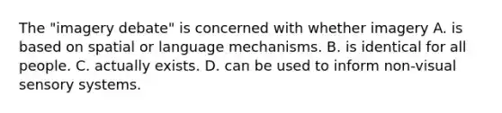 The "imagery debate" is concerned with whether imagery A. is based on spatial or language mechanisms. B. is identical for all people. C. actually exists. D. can be used to inform non-visual sensory systems.