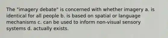 The "imagery debate" is concerned with whether imagery a. is identical for all people b. is based on spatial or language mechanisms c. can be used to inform non-visual sensory systems d. actually exists.