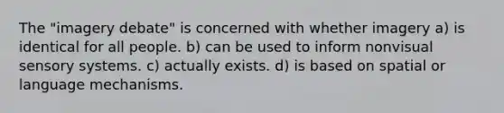 The "imagery debate" is concerned with whether imagery a) is identical for all people. b) can be used to inform nonvisual sensory systems. c) actually exists. d) is based on spatial or language mechanisms.