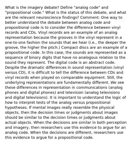 What is the imagery debate? Define "analog code" and "propositional code." What is the status of this debate, and what are the relevant neuroscience findings? Comment: One way to better understand the debate between analog code and propositional code is to consider the difference between vinyl records and CDs. Vinyl records are an example of an analog representation because the grooves in the vinyl represent in a one-to-one fashion the sounds that we hear (i.e., the deeper the groove, the higher the pitch.) Compact discs are an example of a propositional code. In this case, the sounds are represented as a sequence of binary digits that have no analogous relation to the sound they represent. The digital code is an abstract code. Despite the dramatic differences in sound representation (vinyl versus CD), it is difficult to tell the difference between CDs and vinyl records when played on comparable equipment. Still, the underlying representations are fundamentally different. We see these differences in representation in communications (analog phones and digital phones) and television (analog televisions and digital televisions). It is important to understand the logic of how to interpret tests of the analog versus propositional hypotheses. If mental images really resemble the physical objects, then the decision times or judgments about images should be similar to the decision times or judgments about actual objects. When the decisions are similar in both perception and imagery, then researchers use this evidence to argue for an analog code. When the decisions are different, researchers use this evidence to argue for a propositional code.