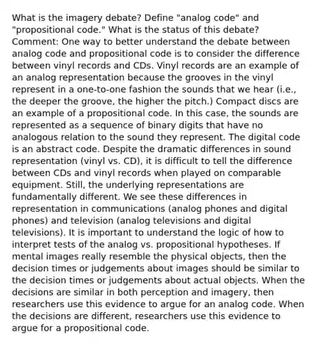 What is the imagery debate? Define "analog code" and "propositional code." What is the status of this debate? Comment: One way to better understand the debate between analog code and propositional code is to consider the difference between vinyl records and CDs. Vinyl records are an example of an analog representation because the grooves in the vinyl represent in a one-to-one fashion the sounds that we hear (i.e., the deeper the groove, the higher the pitch.) Compact discs are an example of a propositional code. In this case, the sounds are represented as a sequence of binary digits that have no analogous relation to the sound they represent. The digital code is an abstract code. Despite the dramatic differences in sound representation (vinyl vs. CD), it is difficult to tell the difference between CDs and vinyl records when played on comparable equipment. Still, the underlying representations are fundamentally different. We see these differences in representation in communications (analog phones and digital phones) and television (analog televisions and digital televisions). It is important to understand the logic of how to interpret tests of the analog vs. propositional hypotheses. If mental images really resemble the physical objects, then the decision times or judgements about images should be similar to the decision times or judgements about actual objects. When the decisions are similar in both perception and imagery, then researchers use this evidence to argue for an analog code. When the decisions are different, researchers use this evidence to argue for a propositional code.