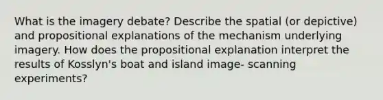 What is the imagery debate? Describe the spatial (or depictive) and propositional explanations of the mechanism underlying imagery. How does the propositional explanation interpret the results of Kosslyn's boat and island image- scanning experiments?