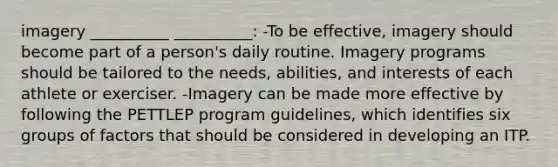 imagery __________ __________: -To be effective, imagery should become part of a person's daily routine. Imagery programs should be tailored to the needs, abilities, and interests of each athlete or exerciser. -Imagery can be made more effective by following the PETTLEP program guidelines, which identifies six groups of factors that should be considered in developing an ITP.