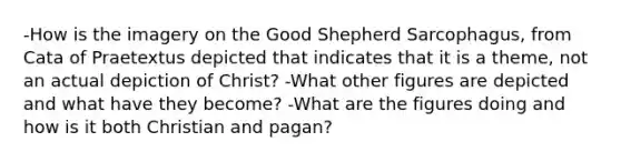 -How is the imagery on the Good Shepherd Sarcophagus, from Cata of Praetextus depicted that indicates that it is a theme, not an actual depiction of Christ? -What other figures are depicted and what have they become? -What are the figures doing and how is it both Christian and pagan?