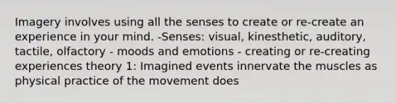 Imagery involves using all the senses to create or re-create an experience in your mind. -Senses: visual, kinesthetic, auditory, tactile, olfactory - moods and emotions - creating or re-creating experiences theory 1: Imagined events innervate the muscles as physical practice of the movement does