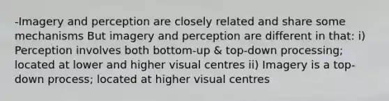 -Imagery and perception are closely related and share some mechanisms But imagery and perception are different in that: i) Perception involves both bottom-up & top-down processing; located at lower and higher visual centres ii) Imagery is a top-down process; located at higher visual centres