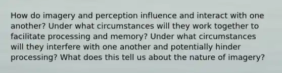 How do imagery and perception influence and interact with one another? Under what circumstances will they work together to facilitate processing and memory? Under what circumstances will they interfere with one another and potentially hinder processing? What does this tell us about the nature of imagery?