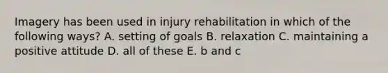 Imagery has been used in injury rehabilitation in which of the following ways? A. setting of goals B. relaxation C. maintaining a positive attitude D. all of these E. b and c