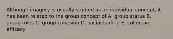 Although imagery is usually studied as an individual concept, it has been related to the group concept of A. group status B. group roles C. group cohesion D. social loafing E. collective efficacy