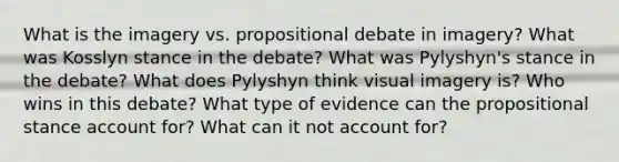 What is the imagery vs. propositional debate in imagery? What was Kosslyn stance in the debate? What was Pylyshyn's stance in the debate? What does Pylyshyn think visual imagery is? Who wins in this debate? What type of evidence can the propositional stance account for? What can it not account for?