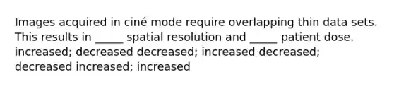 Images acquired in ciné mode require overlapping thin data sets. This results in _____ spatial resolution and _____ patient dose. increased; decreased decreased; increased decreased; decreased increased; increased