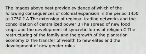 The images above best provide evidence of which of the following consequences of colonial expansion in the period 1450 to 1750 ? A The extension of regional trading networks and the consolidation of centralized power B The spread of new food crops and the development of syncretic forms of religion C The restructuring of the family and the growth of the plantation economy D The transfer of wealth to new elites and the development of new gender roles