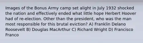 Images of the Bonus Army camp set alight in July 1932 shocked the nation and effectively ended what little hope Herbert Hoover had of re-election. Other than the president, who was the man most responsible for this brutal eviction? A) Franklin Delano Roosevelt B) Douglas MacArthur C) Richard Wright D) Francisco Franco