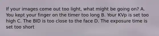 If your images come out too light, what might be going on? A. You kept your finger on the timer too long B. Your KVp is set too high C. The BID is too close to the face D. The exposure time is set too short