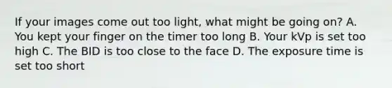 If your images come out too light, what might be going on? A. You kept your finger on the timer too long B. Your kVp is set too high C. The BID is too close to the face D. The exposure time is set too short