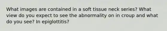 What images are contained in a soft tissue neck series? What view do you expect to see the abnormality on in croup and what do you see? In epiglottitis?