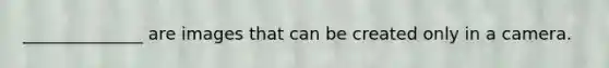______________ are images that can be created only in a camera.