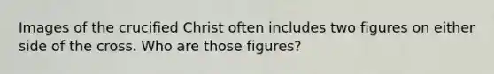 Images of the crucified Christ often includes two figures on either side of the cross. Who are those figures?