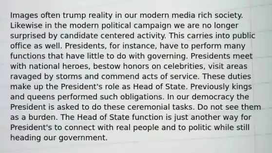 Images often trump reality in our modern media rich society. Likewise in the modern political campaign we are no longer surprised by candidate centered activity. This carries into public office as well. Presidents, for instance, have to perform many functions that have little to do with governing. Presidents meet with national heroes, bestow honors on celebrities, visit areas ravaged by storms and commend acts of service. These duties make up the President's role as Head of State. Previously kings and queens performed such obligations. In our democracy the President is asked to do these ceremonial tasks. Do not see them as a burden. The Head of State function is just another way for President's to connect with real people and to politic while still heading our government.