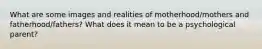 What are some images and realities of motherhood/mothers and fatherhood/fathers? What does it mean to be a psychological parent?