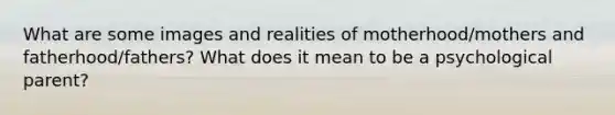 What are some images and realities of motherhood/mothers and fatherhood/fathers? What does it mean to be a psychological parent?