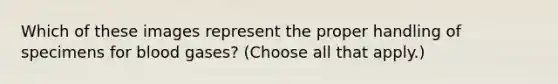 Which of these images represent the proper handling of specimens for blood gases? (Choose all that apply.)