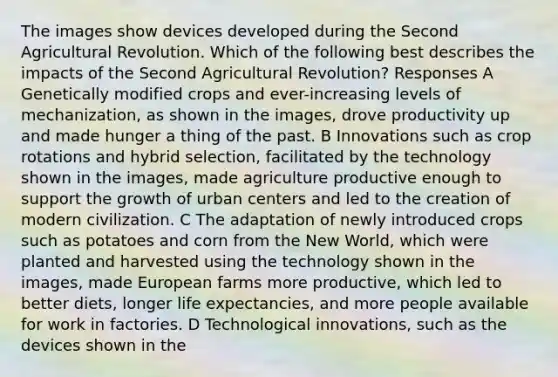 The images show devices developed during the Second Agricultural Revolution. Which of the following best describes the impacts of the Second Agricultural Revolution? Responses A Genetically modified crops and ever-increasing levels of mechanization, as shown in the images, drove productivity up and made hunger a thing of the past. B Innovations such as crop rotations and hybrid selection, facilitated by the technology shown in the images, made agriculture productive enough to support the growth of urban centers and led to the creation of modern civilization. C The adaptation of newly introduced crops such as potatoes and corn from the New World, which were planted and harvested using the technology shown in the images, made European farms more productive, which led to better diets, longer life expectancies, and more people available for work in factories. D Technological innovations, such as the devices shown in the