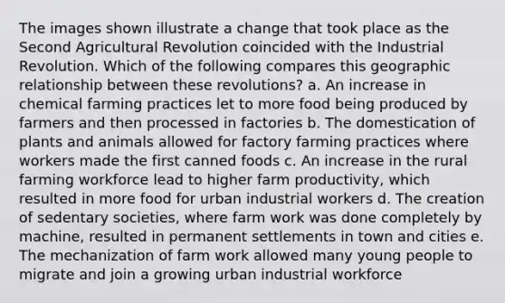 The images shown illustrate a change that took place as the Second Agricultural Revolution coincided with the Industrial Revolution. Which of the following compares this geographic relationship between these revolutions? a. An increase in chemical farming practices let to more food being produced by farmers and then processed in factories b. The domestication of plants and animals allowed for factory farming practices where workers made the first canned foods c. An increase in the rural farming workforce lead to higher farm productivity, which resulted in more food for urban industrial workers d. The creation of sedentary societies, where farm work was done completely by machine, resulted in permanent settlements in town and cities e. The mechanization of farm work allowed many young people to migrate and join a growing urban industrial workforce