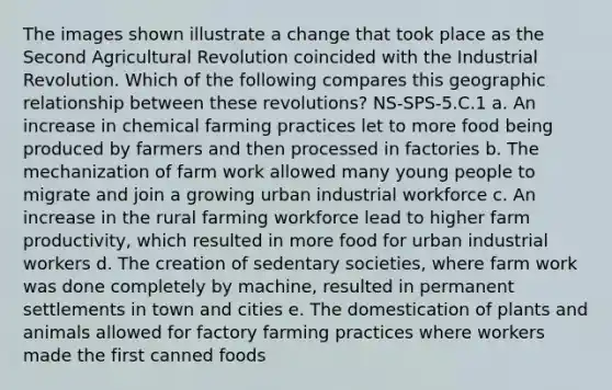 The images shown illustrate a change that took place as the Second Agricultural Revolution coincided with the Industrial Revolution. Which of the following compares this geographic relationship between these revolutions? NS-SPS-5.C.1 a. An increase in chemical farming practices let to more food being produced by farmers and then processed in factories b. The mechanization of farm work allowed many young people to migrate and join a growing urban industrial workforce c. An increase in the rural farming workforce lead to higher farm productivity, which resulted in more food for urban industrial workers d. The creation of sedentary societies, where farm work was done completely by machine, resulted in permanent settlements in town and cities e. The domestication of plants and animals allowed for factory farming practices where workers made the first canned foods