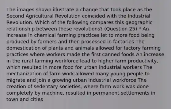 The images shown illustrate a change that took place as the Second Agricultural Revolution coincided with the Industrial Revolution. Which of the following compares this geographic relationship between these revolutions? (Question 25) * An increase in chemical farming practices let to more food being produced by farmers and then processed in factories The domestication of plants and animals allowed for factory farming practices where workers made the first canned foods An increase in the rural farming workforce lead to higher farm productivity, which resulted in more food for urban industrial workers The mechanization of farm work allowed many young people to migrate and join a growing urban industrial workforce The creation of sedentary societies, where farm work was done completely by machine, resulted in permanent settlements in town and cities