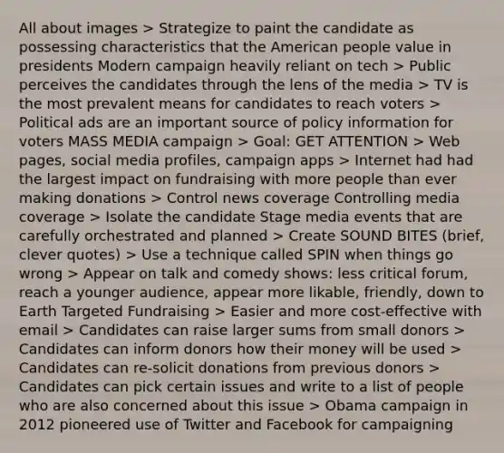 All about images > Strategize to paint the candidate as possessing characteristics that the American people value in presidents Modern campaign heavily reliant on tech > Public perceives the candidates through the lens of the media > TV is the most prevalent means for candidates to reach voters > Political ads are an important source of policy information for voters MASS MEDIA campaign > Goal: GET ATTENTION > Web pages, social media profiles, campaign apps > Internet had had the largest impact on fundraising with more people than ever making donations > Control news coverage Controlling media coverage > Isolate the candidate Stage media events that are carefully orchestrated and planned > Create SOUND BITES (brief, clever quotes) > Use a technique called SPIN when things go wrong > Appear on talk and comedy shows: less critical forum, reach a younger audience, appear more likable, friendly, down to Earth Targeted Fundraising > Easier and more cost-effective with email > Candidates can raise larger sums from small donors > Candidates can inform donors how their money will be used > Candidates can re-solicit donations from previous donors > Candidates can pick certain issues and write to a list of people who are also concerned about this issue > Obama campaign in 2012 pioneered use of Twitter and Facebook for campaigning