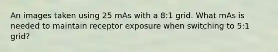 An images taken using 25 mAs with a 8:1 grid. What mAs is needed to maintain receptor exposure when switching to 5:1 grid?