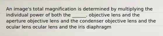 An image's total magnification is determined by multiplying the individual power of both the ______. objective lens and the aperture objective lens and the condenser objective lens and the ocular lens ocular lens and the iris diaphragm