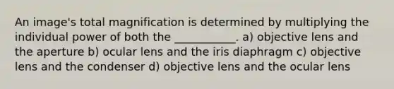 An image's total magnification is determined by multiplying the individual power of both the ___________. a) objective lens and the aperture b) ocular lens and the iris diaphragm c) objective lens and the condenser d) objective lens and the ocular lens