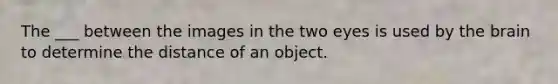 The ___ between the images in the two eyes is used by the brain to determine the distance of an object.