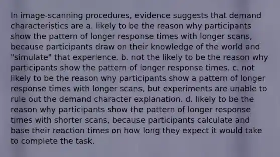 In image-scanning procedures, evidence suggests that demand characteristics are a. likely to be the reason why participants show the pattern of longer response times with longer scans, because participants draw on their knowledge of the world and "simulate" that experience. b. not the likely to be the reason why participants show the pattern of longer response times. c. not likely to be the reason why participants show a pattern of longer response times with longer scans, but experiments are unable to rule out the demand character explanation. d. likely to be the reason why participants show the pattern of longer response times with shorter scans, because participants calculate and base their reaction times on how long they expect it would take to complete the task.