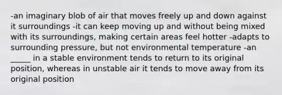 -an imaginary blob of air that moves freely up and down against it surroundings -it can keep moving up and without being mixed with its surroundings, making certain areas feel hotter -adapts to surrounding pressure, but not environmental temperature -an _____ in a stable environment tends to return to its original position, whereas in unstable air it tends to move away from its original position