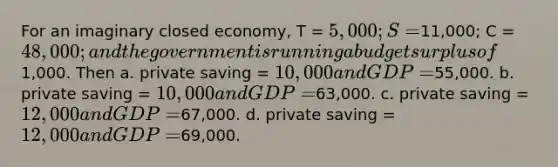 For an imaginary closed economy, T = 5,000; S =11,000; C = 48,000; and the government is running a budget surplus of1,000. Then a. private saving = 10,000 and GDP =55,000. b. private saving = 10,000 and GDP =63,000. c. private saving = 12,000 and GDP =67,000. d. private saving = 12,000 and GDP =69,000.