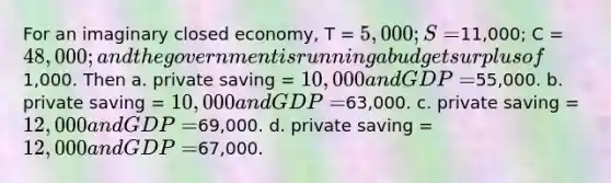 For an imaginary closed economy, T = 5,000; S =11,000; C = 48,000; and the government is running a budget surplus of1,000. Then a. private saving = 10,000 and GDP =55,000. b. private saving = 10,000 and GDP =63,000. c. private saving = 12,000 and GDP =69,000. d. private saving = 12,000 and GDP =67,000.