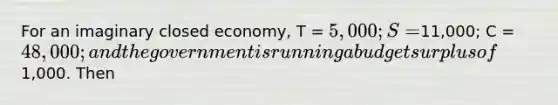 For an imaginary closed economy, T = 5,000; S =11,000; C = 48,000; and the government is running a budget surplus of1,000. Then