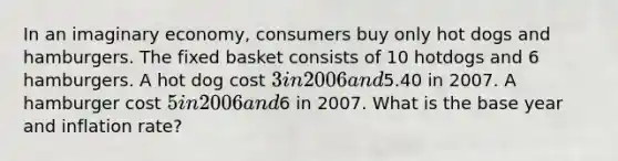 In an imaginary economy, consumers buy only hot dogs and hamburgers. The fixed basket consists of 10 hotdogs and 6 hamburgers. A hot dog cost 3 in 2006 and5.40 in 2007. A hamburger cost 5 in 2006 and6 in 2007. What is the base year and inflation rate?