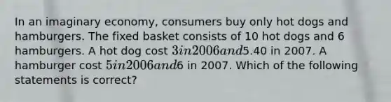 In an imaginary economy, consumers buy only hot dogs and hamburgers. The fixed basket consists of 10 hot dogs and 6 hamburgers. A hot dog cost 3 in 2006 and5.40 in 2007. A hamburger cost 5 in 2006 and6 in 2007. Which of the following statements is correct?