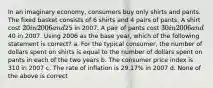 In an imaginary economy, consumers buy only shirts and pants. The fixed basket consists of 6 shirts and 4 pairs of pants. A shirt cost 20 in 2006 and25 in 2007. A pair of pants cost 30 in 2006 and40 in 2007. Using 2006 as the base year, which of the following statement is correct? a. For the typical consumer, the number of dollars spent on shirts is equal to the number of dollars spent on pants in each of the two years b. The consumer price index is 310 in 2007 c. The rate of inflation is 29.17% in 2007 d. None of the above is correct