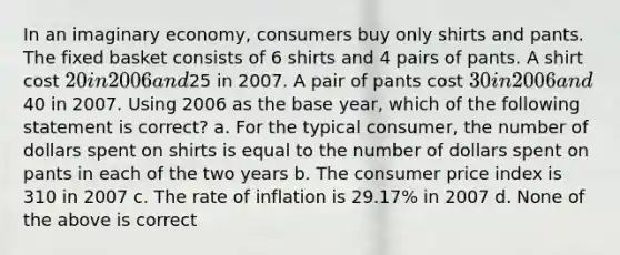 In an imaginary economy, consumers buy only shirts and pants. The fixed basket consists of 6 shirts and 4 pairs of pants. A shirt cost 20 in 2006 and25 in 2007. A pair of pants cost 30 in 2006 and40 in 2007. Using 2006 as the base year, which of the following statement is correct? a. For the typical consumer, the number of dollars spent on shirts is equal to the number of dollars spent on pants in each of the two years b. The consumer price index is 310 in 2007 c. The rate of inflation is 29.17% in 2007 d. None of the above is correct