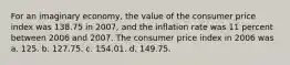 For an imaginary economy, the value of the consumer price index was 138.75 in 2007, and the inflation rate was 11 percent between 2006 and 2007. The consumer price index in 2006 was a. 125. b. 127.75. c. 154.01. d. 149.75.