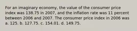 For an imaginary economy, the value of the consumer price index was 138.75 in 2007, and the inflation rate was 11 percent between 2006 and 2007. The consumer price index in 2006 was a. 125. b. 127.75. c. 154.01. d. 149.75.