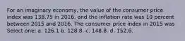 For an imaginary economy, the value of the consumer price index was 138.75 in 2016, and the inflation rate was 10 percent between 2015 and 2016. The consumer price index in 2015 was Select one: a. 126.1 b. 128.8. c. 148.8. d. 152.6.