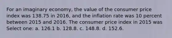 For an imaginary economy, the value of the consumer price index was 138.75 in 2016, and the inflation rate was 10 percent between 2015 and 2016. The consumer price index in 2015 was Select one: a. 126.1 b. 128.8. c. 148.8. d. 152.6.