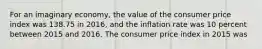 For an imaginary economy, the value of the consumer price index was 138.75 in 2016, and the inflation rate was 10 percent between 2015 and 2016. The consumer price index in 2015 was